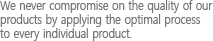 We never compromise on the quality of our products by applying the optimal process to every individual product.